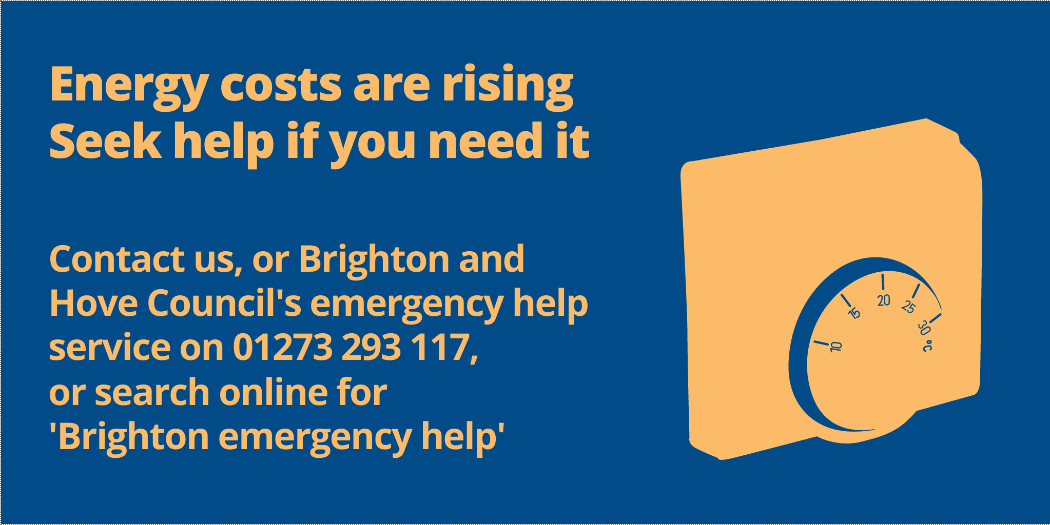 Energy costs are rising
Seek help if you need it
Contact us, or Brighton and Hove Councils' emergency help service on 01273 293 117, or search online for 'Brighton emergency help'